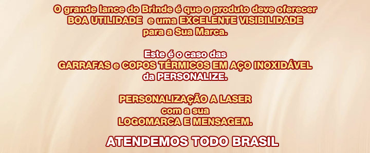 
As Garrafas e Copos T�rmicos da PERSONALIZE

              s�o muito %FAteis

e d�o grande visibilidade para a sua Marca

Os Clientes e Colaboradores ficam muito satisfeitos

     quando s�o presenteados com um brinde

         de alta qualidade e utilidade.

